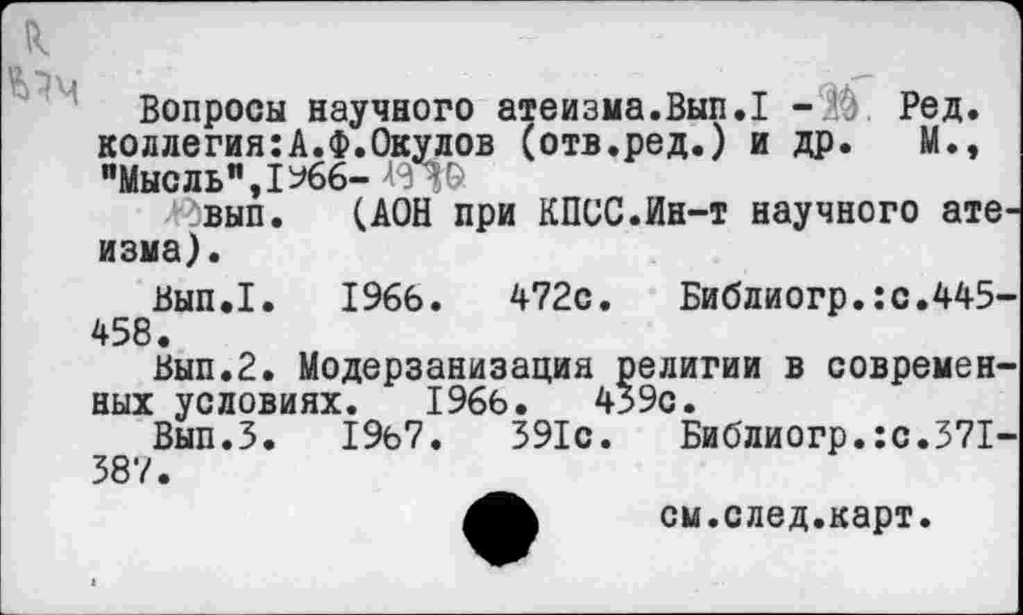 ﻿,--------------------------------
к
Вопросы научного атеизма.Вып.1 -М. Ред. коллегия:А.Ф.Окулов (отв.ред.) и др. М., "Мысль",1%6- А<П&
^вып. (АОН при КПСС.Ин-т научного атеизма).
Вып.1. 1966.	472с. Библиогр.:с.445-
458.
Вып.2. Модерзанизация религии в современных условиях. 1966.	439с.
Вып.З. 19б7.	391с.	Библиогр.:с.371-
387.
см.след.карт